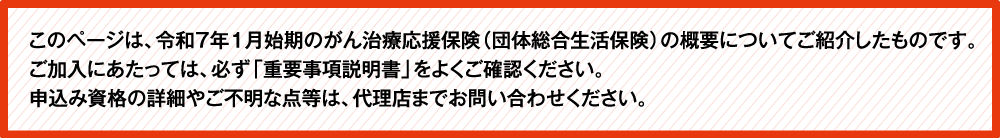 このページは、令和5年1月始期のがん補償(団体総合生活保険)の概要についてご紹介したものです。ご加入にあたっては、必ず「重要事項説明書」をよくご確認ください。ご不明な点等がある場合には、代理店までお問い合わせください。