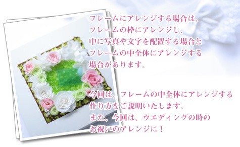 フレームにアレンジする場合は、フレームの枠にアレンジし、中に写真や文字を配置する場合とフレームの中全体にアレンジする場合があります。今回は、フレームの中全体にアレンジする作り方をご説明いたします。また、今回は、ウエディングの時のお祝いのアレンジに!