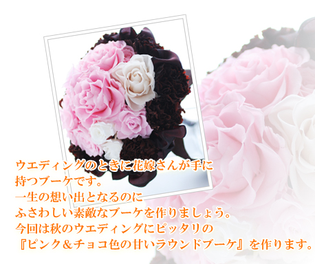 ウエディングのときに花嫁さんが手に
持つブーケです。
一生の想い出となるのに
ふさわしい素敵なブーケを作りましょう。
今回は秋のウエディングにピッタリの
『ピンク&チョコ色の甘いラウンドブーケ』を作ります。