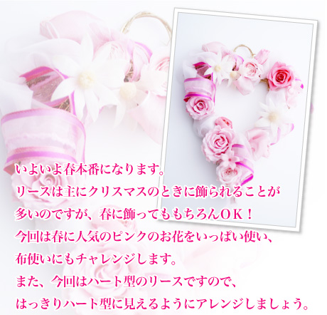 いよいよ春本番になります。リースは主にクリスマスのときに飾られることが多いのですが、春に飾ってももちろんOK!今回は春に人気のピンクのお花をいっぱい使い、布使いにもチャレンジします。また、今回はハート型のリースですので、はっきりハート型に見えるようにアレンジしましょう。