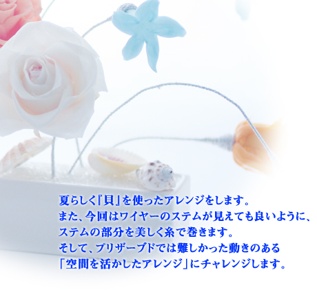 夏らしく『貝』を使ったアレンジをします。
また、今回はワイヤーのステムが見えても良いように、ステムの部分を美しく糸で巻きます。
そして、プリザーブドでは難しかった動きのある「空間を活かしたアレンジ」にチャレンジします。