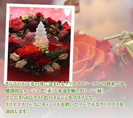 きらびやかな光の波に包まれるクリスマスシーズンの到来です。魅惑的なルージュ色(赤)と永遠を願うグリーン(緑)そしてきらめくライト色のオレンジをプラスして。クリスマスリースにキャンドルを置いてノーブルなクリスマスを演出します。