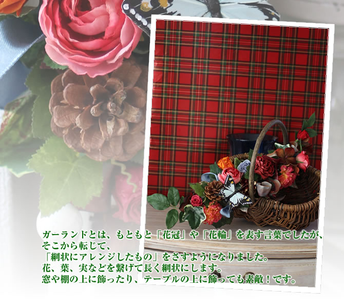ガーランドとは、もともと「花冠」や「花輪」を表す言葉でしたが、そこから転じて、「綱状にアレンジしたもの」をさすようになりました。花、葉、実などを繋げて長く綱状にします。窓や棚の上に飾ったり、テーブルの上に飾っても素敵!です。
