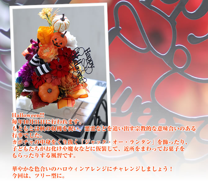 Halloween!!!毎年10月31日に行われます。もともとは秋の収穫を祝い、悪霊などを追い出す宗教的な意味合いのある行事でした。カボチャの中身をくり抜く「ジャック・オー・ランタン」を飾ったり、子どもたちがお化けや魔女などに仮装して、近所をまわってお菓子をもらったりする風習です。華やかな色合いのハロウィンアレンジにチャレンジしましょう!今回は、ツリー型に。