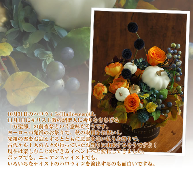 10月31日のハロウィン(Halloween)は、11月1日にキリスト教の諸聖人に祈りをささげる「万聖節」の前夜祭という意味だそうです。ヨーロッパ発祥のお祭りで、秋の収穫をお祝いし先祖の霊をお迎えするとともに悪霊を追い払うお祭りで、古代ケルト人の人々が行っていたお祭りに由来するそうですよ!現在は楽しむことができるイベントへと変化してきました。ポップでも、ニュアンステイストでも、いろいろなテイストのハロウィンを演出するのも面白いですね。