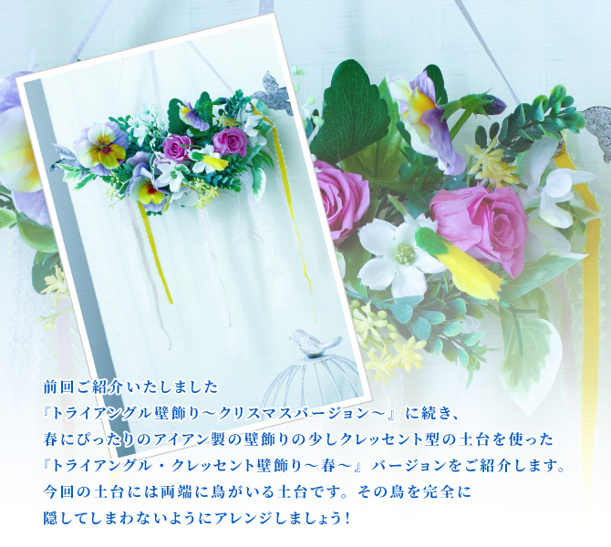 前回ご紹介いたしました『トライアングル壁飾り~クリスマスバージョン~』に続き、春にぴったりのアイアン製の壁飾りの少しクレッセント型の土台を使った『トライアングル・クレッセント壁飾り~春~』バージョンをご紹介します。今回の土台には両端に鳥がいる土台です。その鳥を完全に隠してしまわないようにアレンジしましょう!