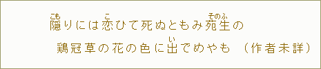 隠【こも】りには恋【こ】ひて死ぬともみ苑生【そのふ】の鶏冠草【からあゐ】の花の色に出【い】でめやも(作者未詳)