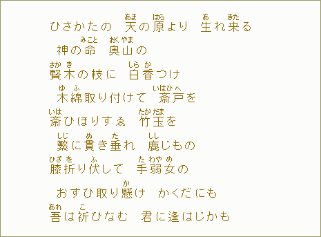 ひさかたの 天【あま】の原【はら】より 生【あ】れ来【きた】る 神の命【みこと】 奥【おく】山【やま】の 賢【さか】木【き】の枝に 白【しら】香【か】つけ 木【ゆ】綿【ふ】取り付けて 斎【いはひ】戸【へ】を 斎【いは】ひほりすゑ 竹【たか】玉【だま】を 繁【しじ】に貫【ぬ】き垂【た】れ 鹿【しし】じもの 膝【ひざ】折【を】り伏して 手【た】弱【わや】女【め】の おすひ取り懸【か】け かくだにも 吾【あれ】は祈【こ】ひなむ 君に逢はじかも