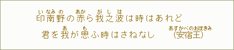 印【い】南【なみ】野【の】の赤【あか】ら我【が】之【し】波【は】は時はあれど 君を我【あ】が思【も】ふ時はさねなし(安宿【あすかべの】王【おほきみ】)