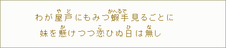 わが屋【や】戸【ど】にもみつ蝦【かへる】手【で】見るごとに　妹を懸【か】けつつ恋【こ】ひぬ日【ひ】は無【な】し