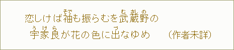 恋しけば 袖【そで】も振らむを武【む】蔵【さし】野【の】の 宇【う】家【け】良【ら】が花の 色に出【づ】なゆめ(作者未詳)