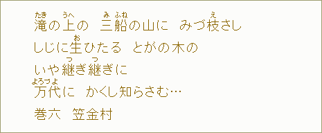 滝【たき】の上【うへ】の 三【み】船【ふね】の山に みづ枝【え】さし しじに生【お】ひたる とがの木の いや継【つ】ぎ継【つ】ぎに 万【よろづ】代【よ】に かくし知らさむ... 巻六 笠金村