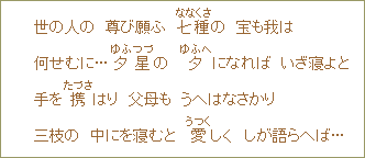世の人の 尊び願ふ 七種(ななくさ)の 宝も我は 何せむに...夕星の 夕(ゆふへ)になれば いざ寝よと 手を携(たづさ)はり 父母も うへはなさかり 三枝の 中にを寝むと 愛(うつく)しく しが語らへば...