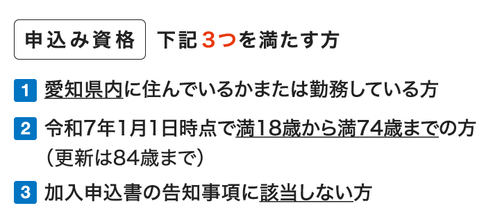 申込み資格 下記3つを満たす方 1.愛知県内に住んでいるか職場のある方 2.令和7年1月1日時点で満18歳から満74歳までの方（更新は84歳まで） 3.加入申込書の告知事項に該当しない方