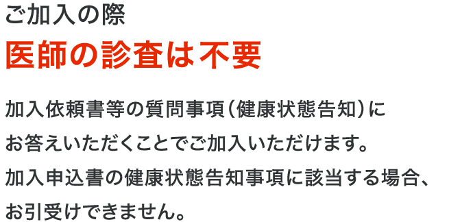 ご加入の際医師の診査は不要 加入依頼書等の質問事項（健康状態告知）にお答えいただくことでご加入いただけます。加入申込書の健康状態告知事項に該当する場合、お引受けできません。